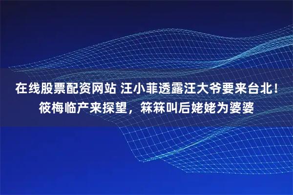 在线股票配资网站 汪小菲透露汪大爷要来台北！筱梅临产来探望，箖箖叫后姥姥为婆婆