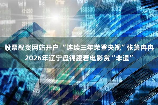 股票配资网站开户 “连续三年荣登央视”张箫冉冉2026年辽宁盘锦跟着电影赏“非遗”