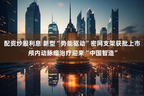 配资炒股利息 新型“势能驱动”密网支架获批上市 颅内动脉瘤治疗迎来“中国智造”