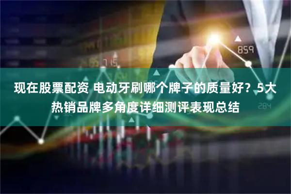 现在股票配资 电动牙刷哪个牌子的质量好？5大热销品牌多角度详细测评表现总结
