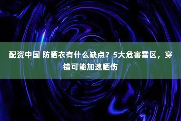 配资中国 防晒衣有什么缺点？5大危害雷区，穿错可能加速晒伤