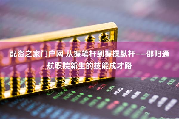 配资之家门户网 从握笔杆到握操纵杆——邵阳通航职院新生的技能成才路