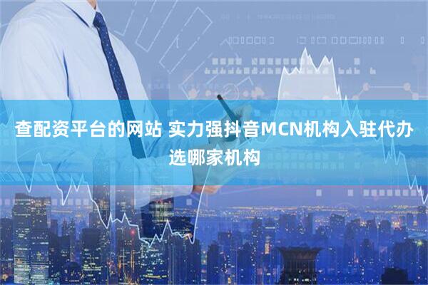 查配资平台的网站 实力强抖音MCN机构入驻代办选哪家机构