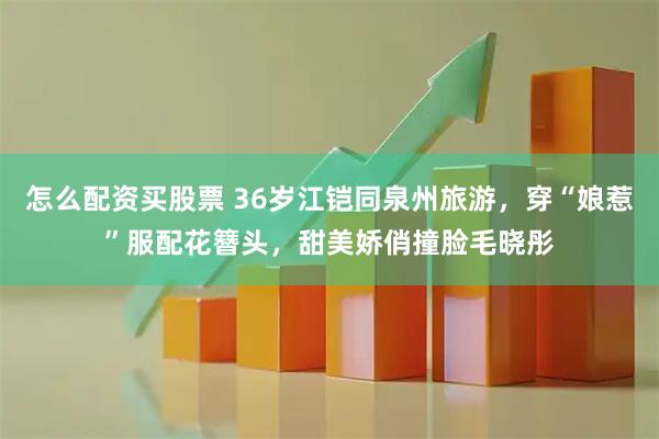 怎么配资买股票 36岁江铠同泉州旅游，穿“娘惹”服配花簪头，甜美娇俏撞脸毛晓彤
