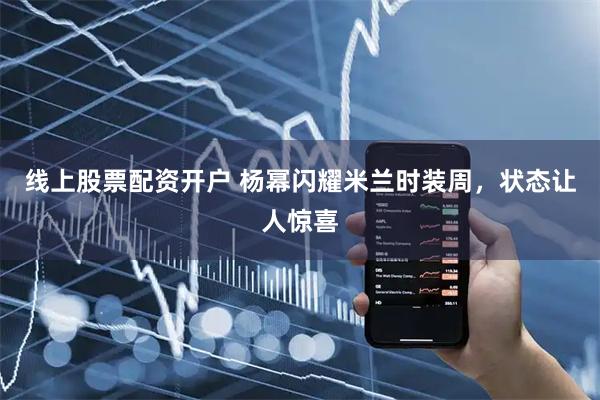 线上股票配资开户 杨幂闪耀米兰时装周，状态让人惊喜