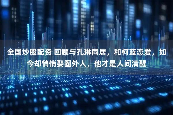全国炒股配资 回顾与孔琳同居，和柯蓝恋爱，如今却悄悄娶圈外人，他才是人间清醒