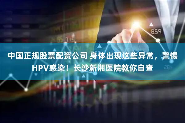中国正规股票配资公司 身体出现这些异常，警惕HPV感染！长沙新湘医院教你自查