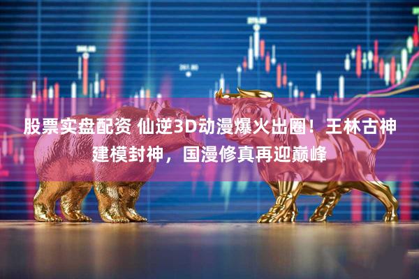 股票实盘配资 仙逆3D动漫爆火出圈！王林古神建模封神，国漫修真再迎巅峰
