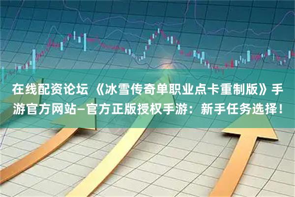 在线配资论坛 《冰雪传奇单职业点卡重制版》手游官方网站—官方正版授权手游：新手任务选择！