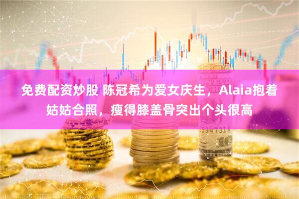 免费配资炒股 陈冠希为爱女庆生，Alaia抱着姑姑合照，瘦得膝盖骨突出个头很高