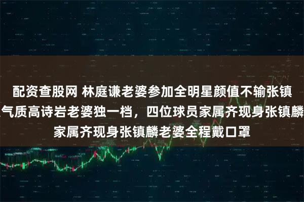 配资查股网 林庭谦老婆参加全明星颜值不输张镇麟老婆楚楚动人气质高诗岩老婆独一档，四位球员家属齐现身张镇麟老婆全程戴口罩
