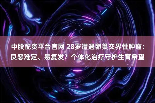 中股配资平台官网 28岁遭遇卵巢交界性肿瘤：良恶难定、易复发？个体化治疗守护生育希望