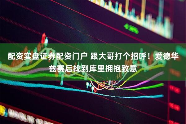 配资实盘证券配资门户 跟大哥打个招呼！爱德华兹赛后找到库里拥抱致意