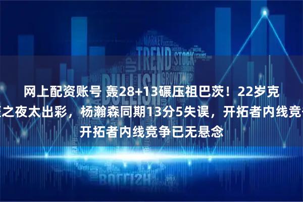 网上配资账号 轰28+13碾压祖巴茨！22岁克林根迎生涯之夜太出彩，杨瀚森同期13分5失误，开拓者内线竞争已无悬念
