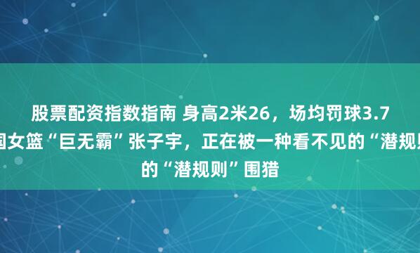 股票配资指数指南 身高2米26，场均罚球3.7次！中国女篮“巨无霸”张子宇，正在被一种看不见的“潜规则”围猎
