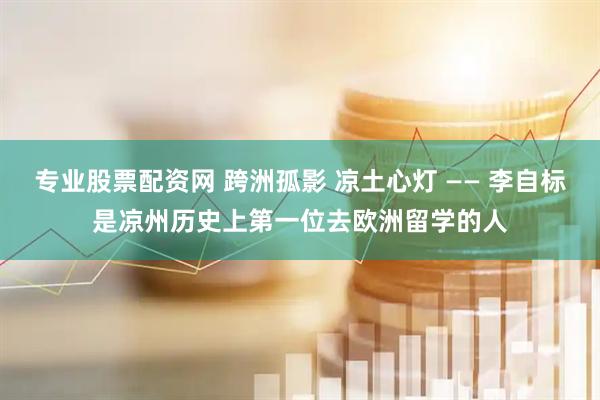 专业股票配资网 跨洲孤影 凉土心灯 —— 李自标是凉州历史上第一位去欧洲留学的人
