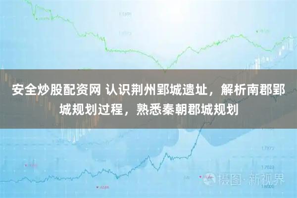 安全炒股配资网 认识荆州郢城遗址，解析南郡郢城规划过程，熟悉秦朝郡城规划