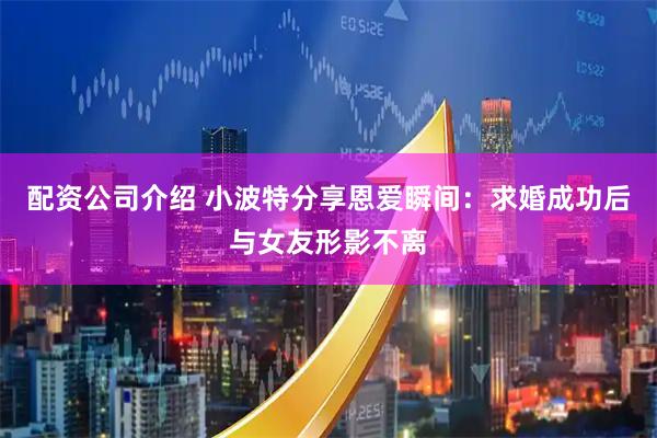 配资公司介绍 小波特分享恩爱瞬间：求婚成功后与女友形影不离
