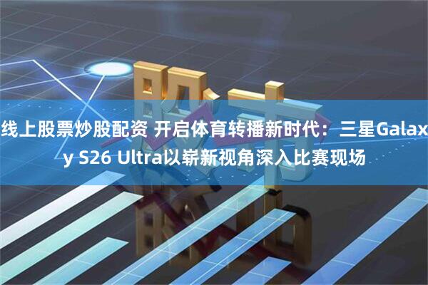 线上股票炒股配资 开启体育转播新时代：三星Galaxy S26 Ultra以崭新视角深入比赛现场