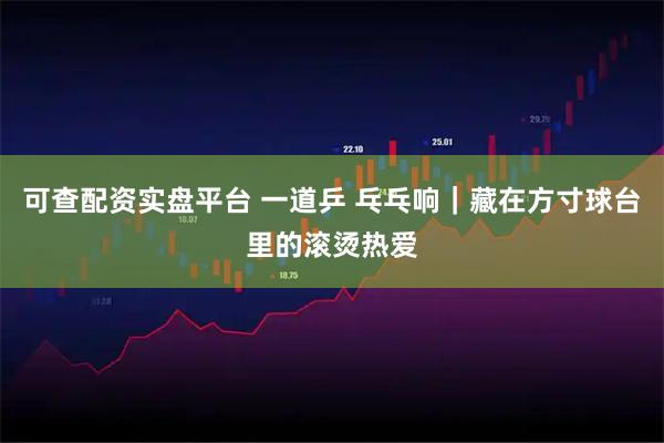 可查配资实盘平台 一道乒 乓乓响｜藏在方寸球台里的滚烫热爱