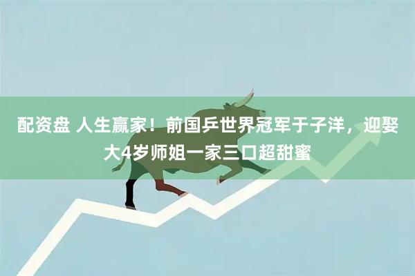 配资盘 人生赢家！前国乒世界冠军于子洋，迎娶大4岁师姐一家三口超甜蜜
