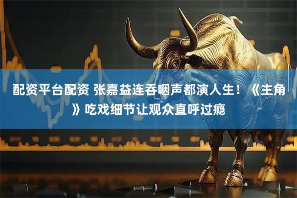 配资平台配资 张嘉益连吞咽声都演人生！《主角》吃戏细节让观众直呼过瘾