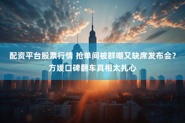 配资平台股票行情 抢单间被群嘲又缺席发布会？方媛口碑翻车真相太扎心