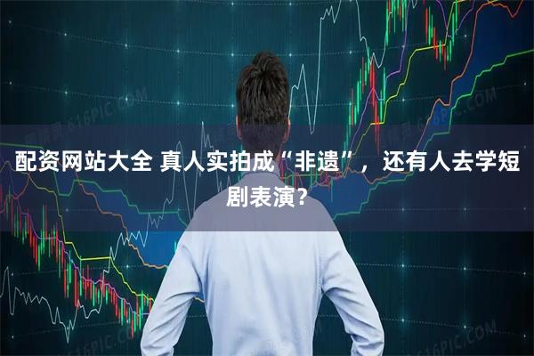 配资网站大全 真人实拍成“非遗”，还有人去学短剧表演？