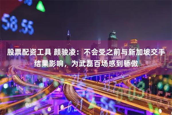 股票配资工具 颜骏凌：不会受之前与新加坡交手结果影响，为武磊百场感到骄傲