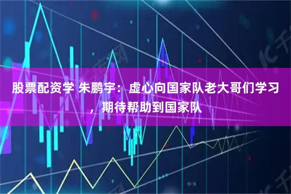 股票配资学 朱鹏宇：虚心向国家队老大哥们学习，期待帮助到国家队