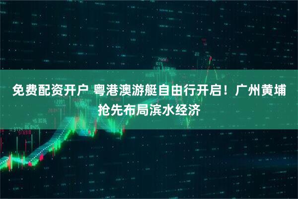 免费配资开户 粤港澳游艇自由行开启！广州黄埔抢先布局滨水经济