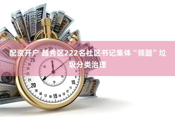 配资开户 越秀区222名社区书记集体“领题”垃圾分类治理