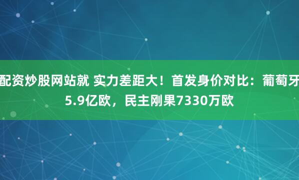 配资炒股网站就 实力差距大！首发身价对比：葡萄牙5.9亿欧，民主刚果7330万欧