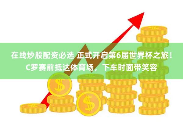 在线炒股配资必选 正式开启第6届世界杯之旅！C罗赛前抵达体育场，下车时面带笑容