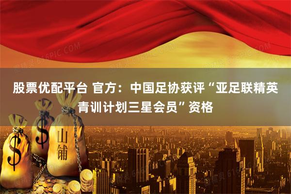 股票优配平台 官方：中国足协获评“亚足联精英青训计划三星会员”资格
