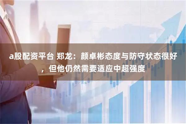 a股配资平台 郑龙：颜卓彬态度与防守状态很好，但他仍然需要适应中超强度